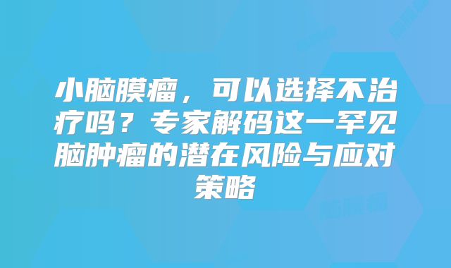 小脑膜瘤，可以选择不治疗吗？专家解码这一罕见脑肿瘤的潜在风险与应对策略