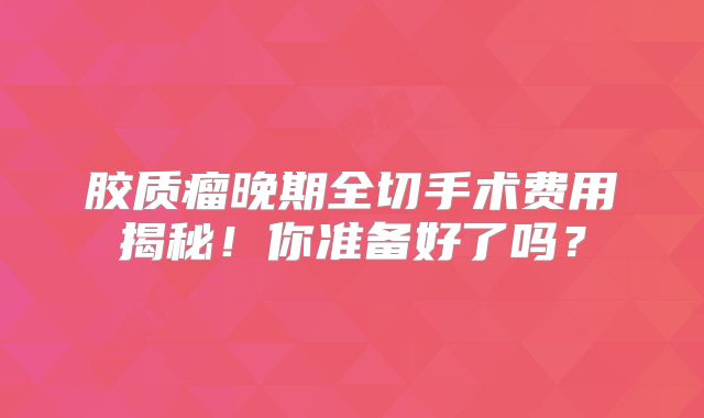 胶质瘤晚期全切手术费用揭秘！你准备好了吗？