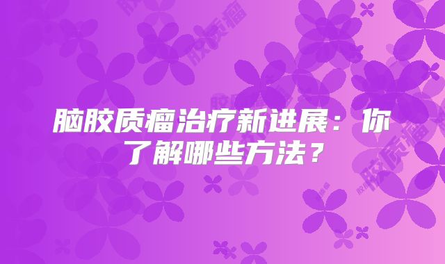 脑胶质瘤治疗新进展：你了解哪些方法？