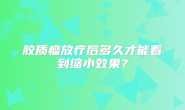 胶质瘤放疗后多久才能看到缩小效果？
