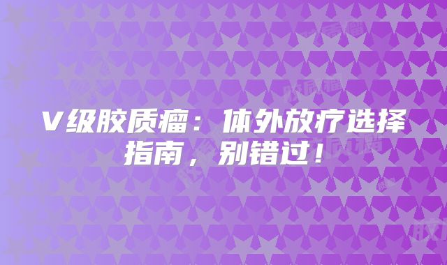 V级胶质瘤：体外放疗选择指南，别错过！