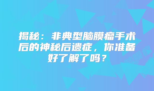 揭秘：非典型脑膜瘤手术后的神秘后遗症，你准备好了解了吗？