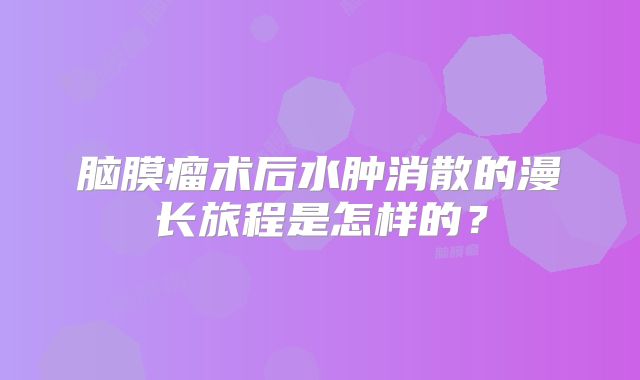 脑膜瘤术后水肿消散的漫长旅程是怎样的？