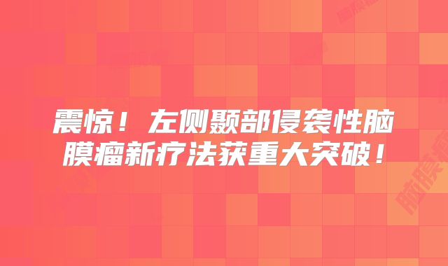 震惊！左侧颞部侵袭性脑膜瘤新疗法获重大突破！