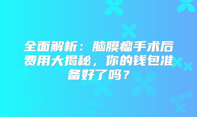 全面解析：脑膜瘤手术后费用大揭秘，你的钱包准备好了吗？