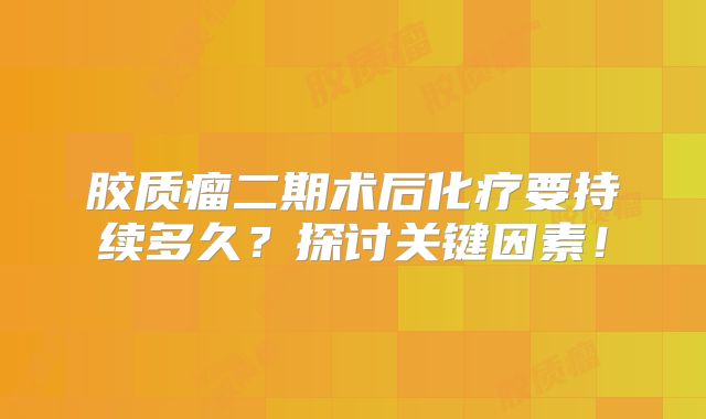 胶质瘤二期术后化疗要持续多久？探讨关键因素！