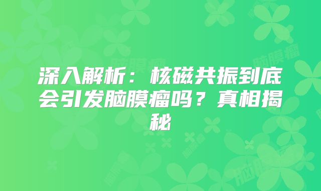 深入解析：核磁共振到底会引发脑膜瘤吗？真相揭秘
