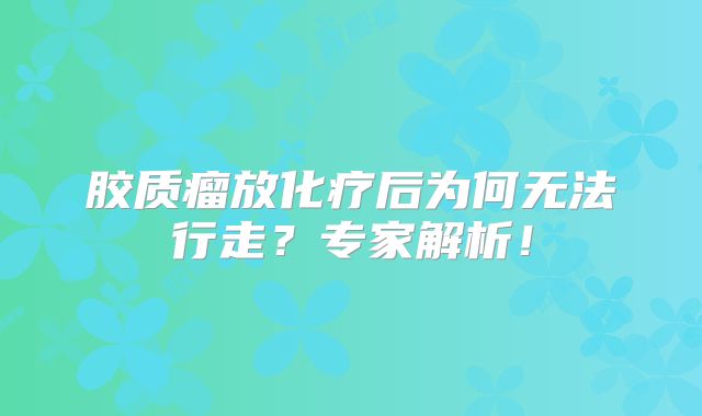 胶质瘤放化疗后为何无法行走？专家解析！