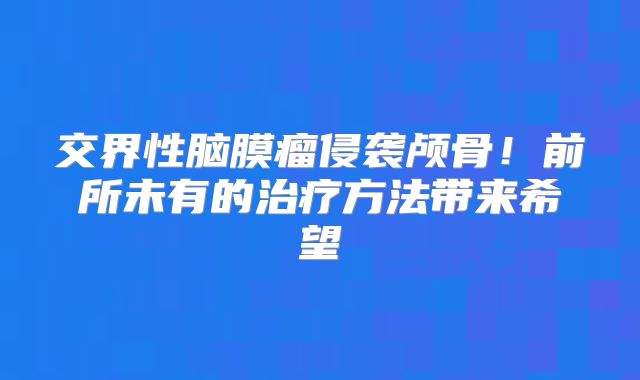 交界性脑膜瘤侵袭颅骨！前所未有的治疗方法带来希望
