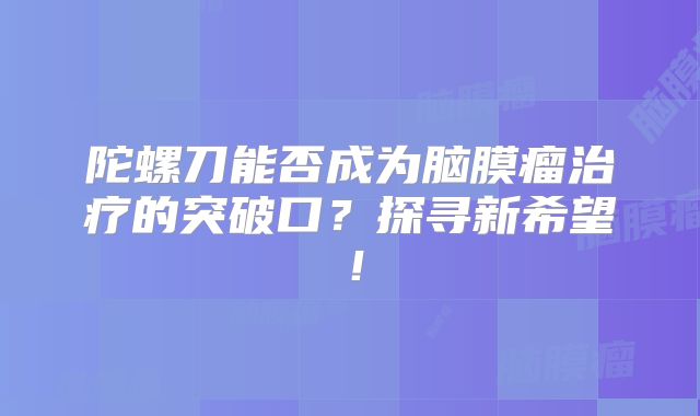 陀螺刀能否成为脑膜瘤治疗的突破口？探寻新希望！