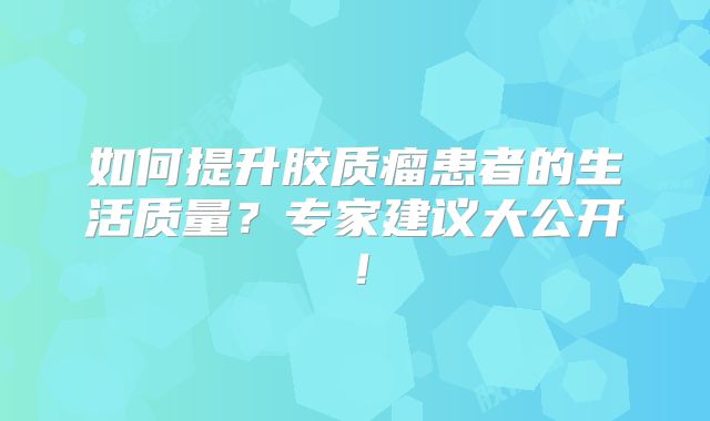 如何提升胶质瘤患者的生活质量？专家建议大公开！