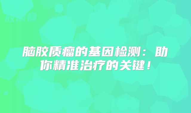 脑胶质瘤的基因检测：助你精准治疗的关键！