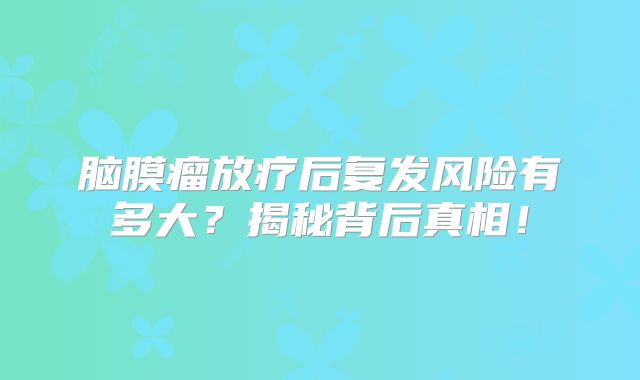 脑膜瘤放疗后复发风险有多大？揭秘背后真相！
