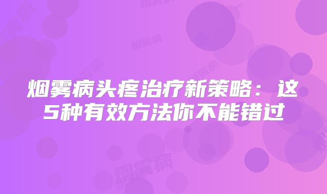烟雾病头疼治疗新策略：这5种有效方法你不能错过