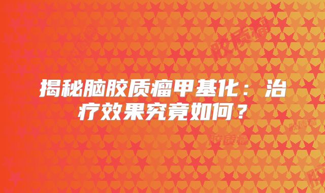 揭秘脑胶质瘤甲基化：治疗效果究竟如何？
