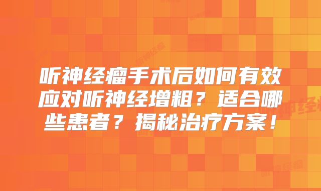 听神经瘤手术后如何有效应对听神经增粗？适合哪些患者？揭秘治疗方案！