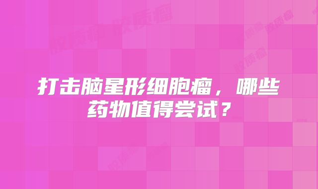 打击脑星形细胞瘤，哪些药物值得尝试？
