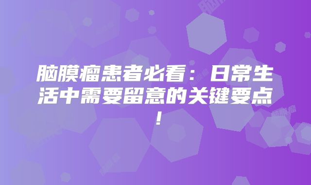 脑膜瘤患者必看：日常生活中需要留意的关键要点！