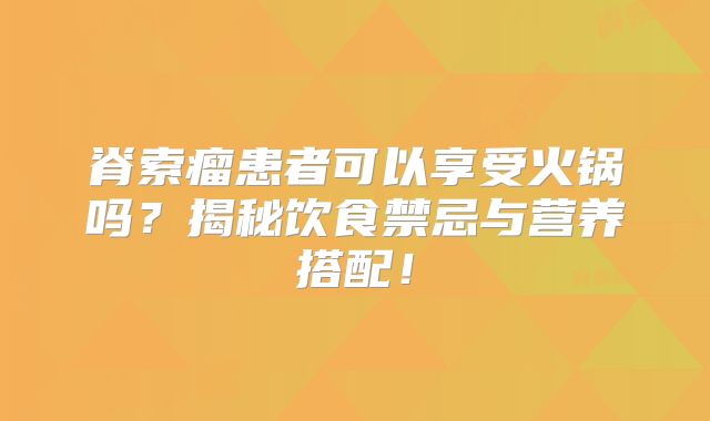 脊索瘤患者可以享受火锅吗？揭秘饮食禁忌与营养搭配！