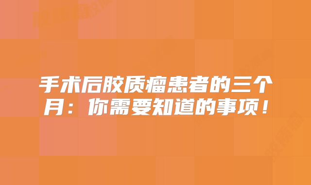 手术后胶质瘤患者的三个月：你需要知道的事项！
