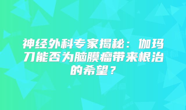 神经外科专家揭秘：伽玛刀能否为脑膜瘤带来根治的希望？