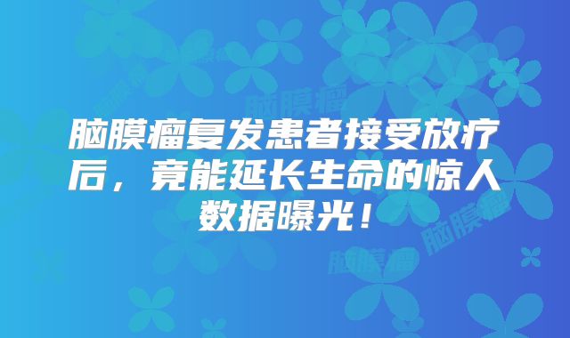 脑膜瘤复发患者接受放疗后，竟能延长生命的惊人数据曝光！