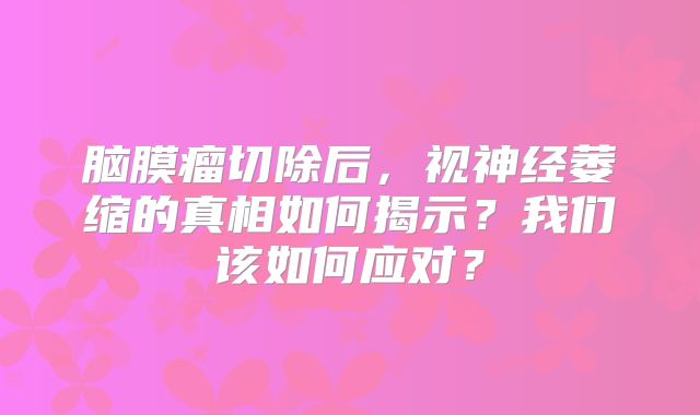 脑膜瘤切除后，视神经萎缩的真相如何揭示？我们该如何应对？
