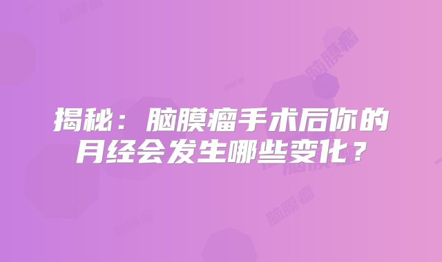揭秘：脑膜瘤手术后你的月经会发生哪些变化？