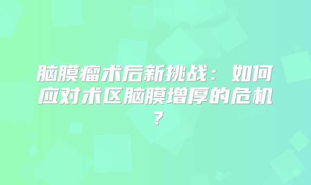 脑膜瘤术后新挑战：如何应对术区脑膜增厚的危机？