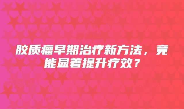胶质瘤早期治疗新方法，竟能显著提升疗效？
