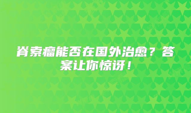 脊索瘤能否在国外治愈？答案让你惊讶！