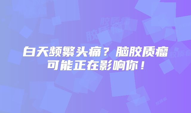 白天频繁头痛？脑胶质瘤可能正在影响你！