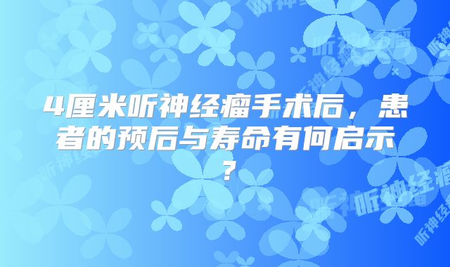 4厘米听神经瘤手术后，患者的预后与寿命有何启示？