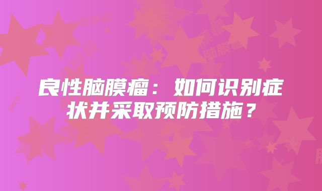 良性脑膜瘤：如何识别症状并采取预防措施？