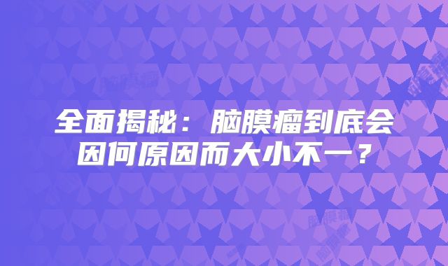 全面揭秘：脑膜瘤到底会因何原因而大小不一？
