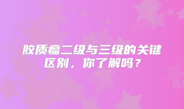 胶质瘤二级与三级的关键区别，你了解吗？