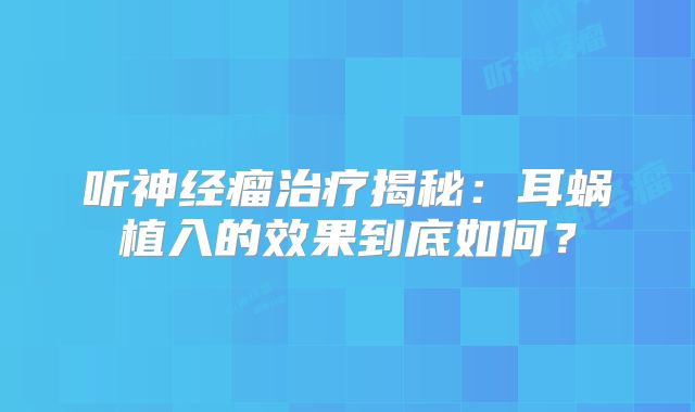 听神经瘤治疗揭秘：耳蜗植入的效果到底如何？