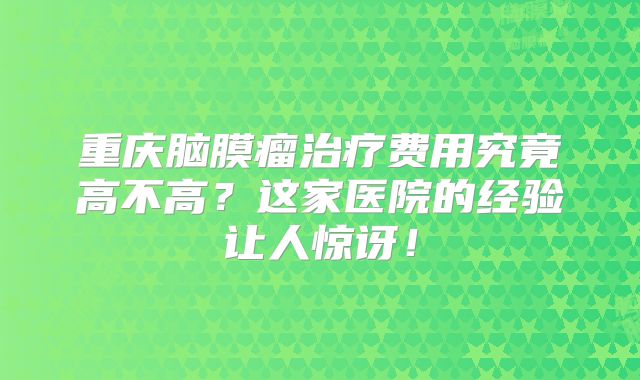 重庆脑膜瘤治疗费用究竟高不高？这家医院的经验让人惊讶！