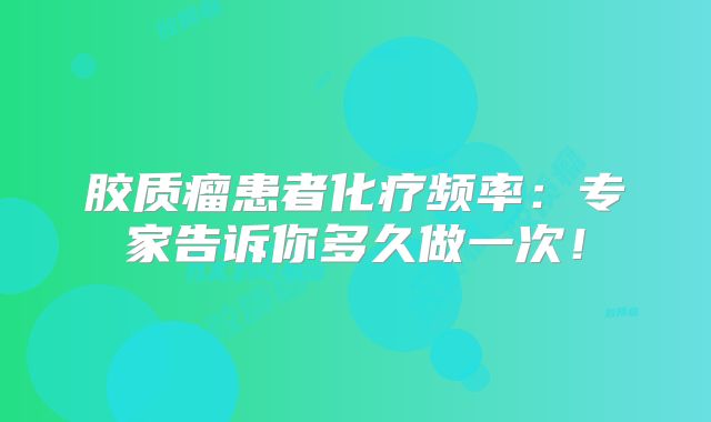 胶质瘤患者化疗频率：专家告诉你多久做一次！