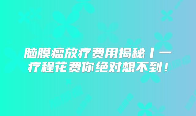 脑膜瘤放疗费用揭秘丨一疗程花费你绝对想不到！