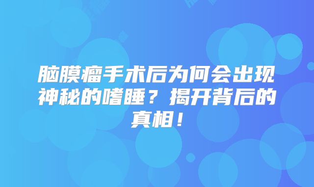 脑膜瘤手术后为何会出现神秘的嗜睡？揭开背后的真相！
