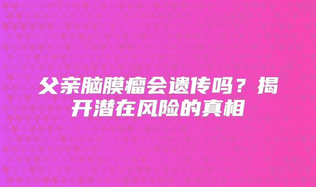 父亲脑膜瘤会遗传吗？揭开潜在风险的真相