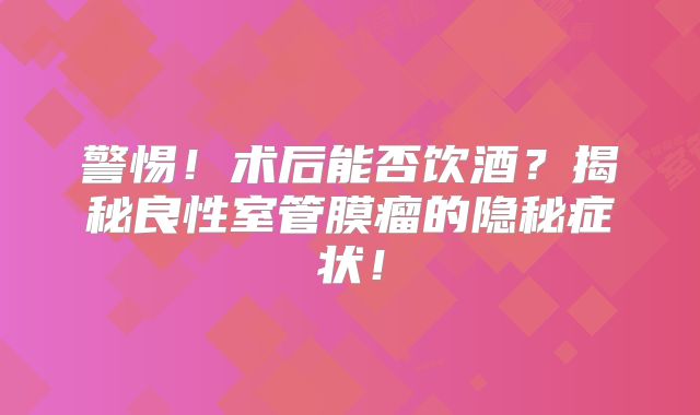 警惕！术后能否饮酒？揭秘良性室管膜瘤的隐秘症状！