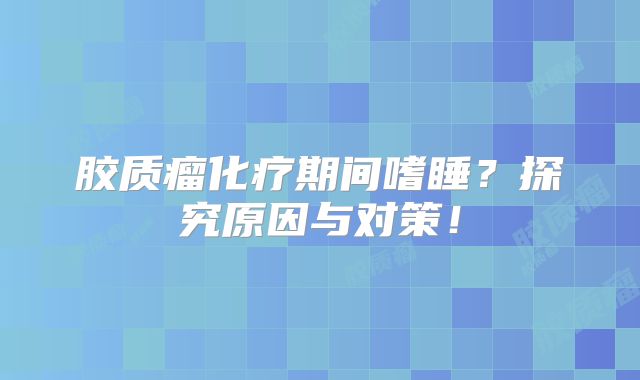胶质瘤化疗期间嗜睡？探究原因与对策！