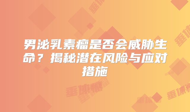 男泌乳素瘤是否会威胁生命？揭秘潜在风险与应对措施