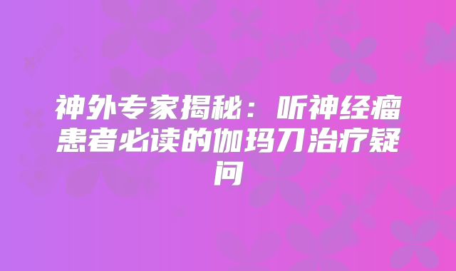 神外专家揭秘：听神经瘤患者必读的伽玛刀治疗疑问