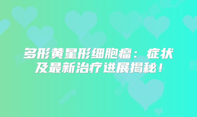 多形黄星形细胞瘤：症状及最新治疗进展揭秘！