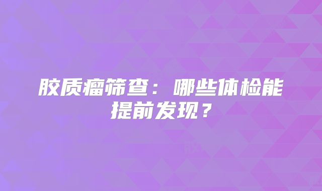 胶质瘤筛查：哪些体检能提前发现？