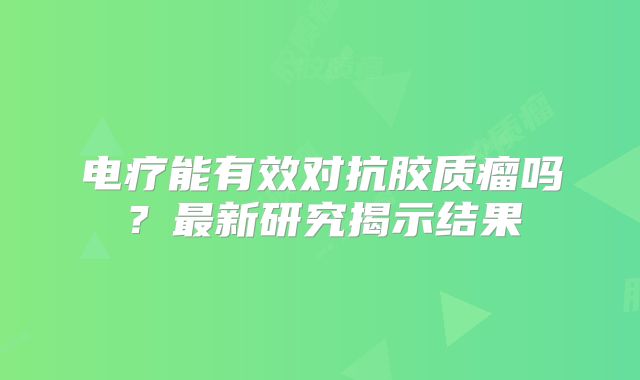 电疗能有效对抗胶质瘤吗？最新研究揭示结果