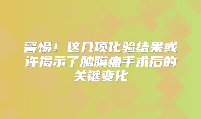 警惕！这几项化验结果或许揭示了脑膜瘤手术后的关键变化